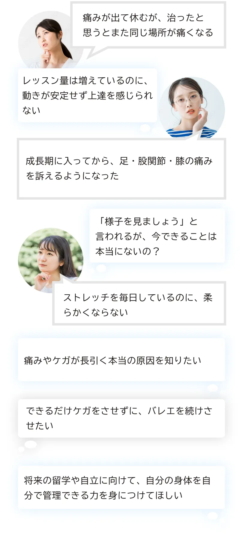 バレエの体づくりについて詳しく相談できる整体・痛みが出て休むが、治ったと思うとまた同じ場所が痛くなる・レッスン量は増えているのに、動きが安定せず上達を感じられない・成長期に入ってから、足・股関節・膝の痛みを訴えるようになった・「様子を見ましょう」と言われるが、今できることは本当にないの？・ストレッチを毎日しているのに、柔らかくならない・痛みやケガが長引く本当の原因を知りたい・できるだけケガをさせずに、バレエを続けさせたい・将来の留学や自立に向けて、自分の身体を自分で管理できる力を身につけてほしい