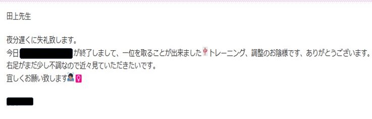 田上先生
夜分遅くに失礼します。
今日◎◎コンクールが終了しまして、一位を取ることが出来ました。トレーニング、調整のおかげ様です。ありがとうございます。右足がまだ少し不調なので近々見て頂きたいです。よろしくお願い致します。
