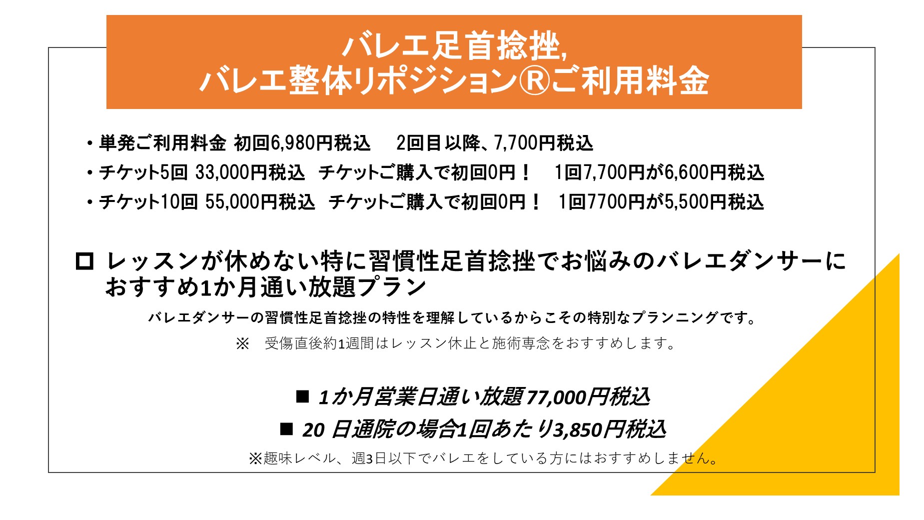 バレエ足首捻挫,バレエ整体リポジション®ご利用料金
単発ご利用料金 初回6,980円税込　　2回目以降、7,700円税込
チケット5回 33,000円税込　チケットご購入で初回0円！ 　1回7,700円が6,600円税込
チケット10回 55,000円税込　チケットご購入で初回0円！　1回7700円が5,500円税込

レッスンが休めない特に習慣性足首捻挫でお悩みのバレエダンサーにおすすめ1か月通い放題プラン
　　　　　バレエダンサーの習慣性足首捻挫の特性を理解しているからこその特別なプランニングです。
　　　　　　　　　　　※　受傷直後約1週間はレッスン休止と施術専念をおすすめします。

1か月営業日通い放題 77,000円税込 　
20 日通院の場合1回あたり3,850円税込
　　※趣味レベル、週3日以下でバレエをしている方にはおすすめしません。
